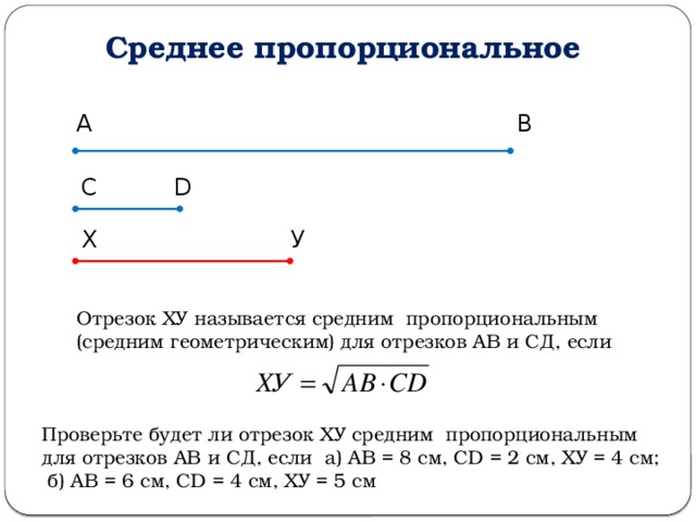 Среднее пропорциональное А В С D Х У Отрезок ХУ называется средним пропорциональным (средним геометрическим) для отрезков АВ и СД, если Проверьте будет ли отрезок ХУ средним пропорциональным для отрезков АВ и СД, если а) АВ = 8 см, СD = 2 см, ХУ = 4 см; б) АВ = 6 см, СD = 4 см, ХУ = 5 см 