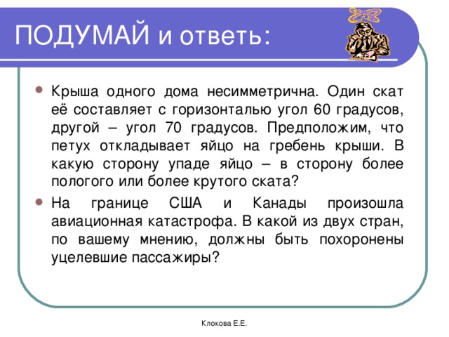 ПОДУМАЙ и ответь: Крыша одного дома несимметрична. Один скат её составляет с горизонталью угол 60 градусов, другой – угол 70 градусов. Предположим, что петух откладывает яйцо на гребень крыши. В какую сторону упаде яйцо – в сторону более пологого или более крутого ската? На границе США и Канады произошла авиационная катастрофа. В какой из двух стран, по вашему мнению, должны быть похоронены уцелевшие пассажиры? Клокова Е.Е.  
