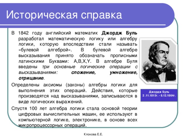 Историческая справка В 1842 году английский математик Джордж Буль разработал математическую логику или алгебру логики, которую впоследствии стали называть «булевой алгеброй». В булевой алгебре высказывания принято обозначать прописными латинскими Буквами: А,В, X,Y . В алгебре Буля введены три основные логические операции с высказываниями: сложение, умножение, отрицание . Определены аксиомы (законы) алгебры логики для выполнения этих операций. Действия, которые производятся над высказываниями, записываются в виде логических выражений. Спустя 100 лет алгебра логики стала основой теории цифровых вычислительных машин, ее используют в компьютерной логике, электронике, в основе всех микропроцессорных операций. Джордж Буль 2 .11.1815г. - 8.12.1864г. Клокова Е.Е.  
