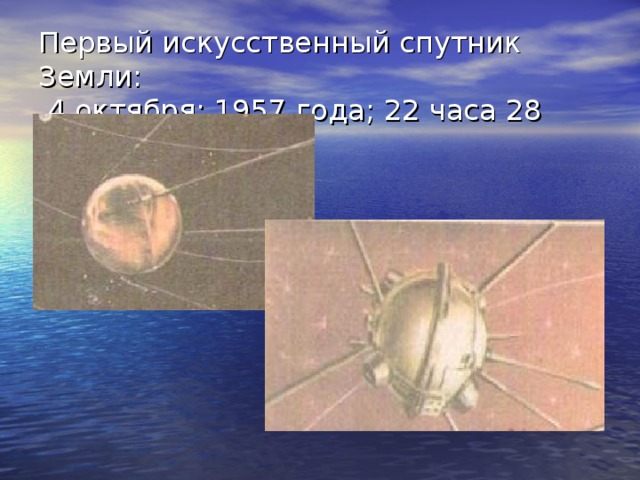 Первый искусственный спутник Земли:  4 октября; 1957 года; 22 часа 28 минут 4 октября 1957 года В СССР был запущен ПЕРВЫЙ в мире искусственный спутник Земли- это день начало космической эры. Спутник – это шар с торчащими антеннами общей массой 83, 6 кг. Спутник находился на орбите до 04.01.1958 г. совершив 1440 оборотов вокруг Земли. Это был мировой резонанс.  