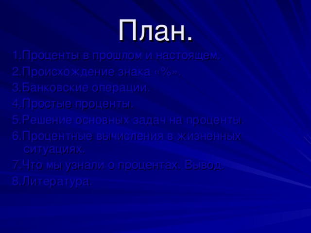 План. 1.Проценты в прошлом и настоящем. 2.Происхождение знака «%». 3.Банковские операции. 4.Простые проценты. 5.Решение основных задач на проценты. 6.Процентные вычисления в жизненных ситуациях. 7.Что мы узнали о процентах. Вывод. 8.Литература. 