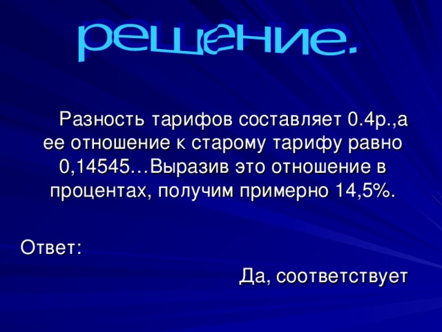  Разность тарифов составляет 0.4р.,а ее отношение к старому тарифу равно 0,14545…Выразив это отношение в процентах, получим примерно 14,5%. Ответ: Да, соответствует 