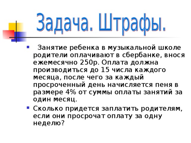  Занятие ребенка в музыкальной школе родители оплачивают в сбербанке, внося ежемесячно 250р. Оплата должна производиться до 15 числа каждого месяца, после чего за каждый просроченный день начисляется пеня в размере 4% от суммы оплаты занятий за один месяц. Сколько придется заплатить родителям, если они просрочат оплату за одну неделю? 