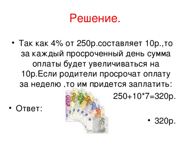 Решение. Так как 4% от 250р.составляет 10р.,то за каждый просроченный день сумма оплаты будет увеличиваться на 10р.Если родители просрочат оплату за неделю ,то им придется заплатить: 250+10*7=320р. Ответ: 320р. 