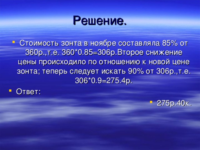 Решение. Стоимость зонта в ноябре составляла 85% от 360р.,т.е. 360*0.85=306р.Второе снижение цены происходило по отношению к новой цене зонта; теперь следует искать 90% от 306р.,т.е. 306*0.9=275.4р. Ответ: 275р.40к. 