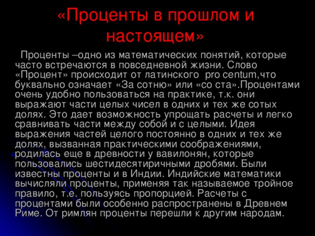 «Проценты в прошлом и настоящем»  Проценты –одно из математических понятий, которые часто встречаются в повседневной жизни. Слово «Процент» происходит от латинского pro centum ,что буквально означает «За сотню» или «со ста».Процентами очень удобно пользоваться на практике, т.к. они выражают части целых чисел в одних и тех же сотых долях. Это дает возможность упрощать расчеты и легко сравнивать части между собой и с целыми. Идея выражения частей целого постоянно в одних и тех же долях, вызванная практическими соображениями, родилась еще в древности у вавилонян, которые пользовались шестидесятиричными дробями. Были известны проценты и в Индии. Индийские математики вычисляли проценты, применяя так называемое тройное правило, т.е. пользуясь пропорцией. Расчеты с процентами были особенно распространены в Древнем Риме. От римлян проценты перешли к другим народам.  