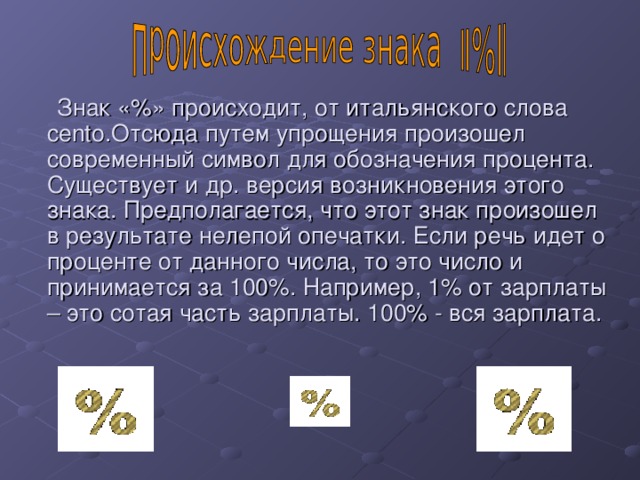  Знак «%» происходит, от итальянского слова cento .Отсюда путем упрощения произошел современный символ для обозначения процента. Существует и др. версия возникновения этого знака. Предполагается, что этот знак произошел в результате нелепой опечатки. Если речь идет о проценте от данного числа, то это число и принимается за 100%. Например, 1% от зарплаты – это сотая часть зарплаты. 100% - вся зарплата. 