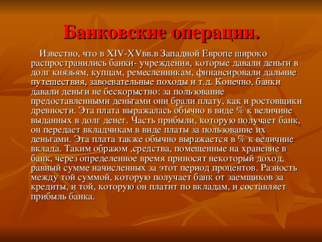 Банковские операции.  Известно, что в XIV-XV вв.в Западной Европе широко распространились банки- учреждения, которые давали деньги в долг князьям, купцам, ремесленникам, финансировали дальние путешествия, завоевательные походы и т.д. Конечно, банки давали деньги не бескорыстно: за пользование предоставленными деньгами они брали плату, как и ростовщики древности. Эта плата выражалась обычно в виде % к величине выданных в долг денег. Часть прибыли, которую получает банк, он передает вкладчикам в виде платы за пользование их деньгами. Эта плата также обычно выражается в % к величине вклада. Таким образом ,средства, помещенные на хранение в банк, через определенное время приносят некоторый доход, равный сумме начисленных за этот период процентов. Разность между той суммой, которую получает банк от заемщиков за кредиты, и той, которую он платит по вкладам, и составляет прибыль банка. 