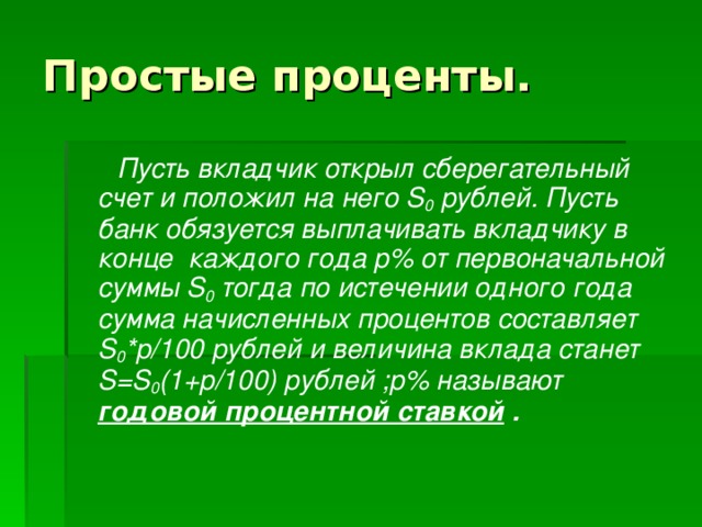 Простые проценты.  Пусть вкладчик открыл сберегательный счет и положил на него S 0  рублей. Пусть банк обязуется выплачивать вкладчику в конце каждого года p % от первоначальной суммы S 0  тогда по истечении одного года сумма начисленных процентов составляет S 0 *p /100 рублей и величина вклада станет S = S 0 (1+p /100) рублей ; p % называют годовой процентной ставкой . 