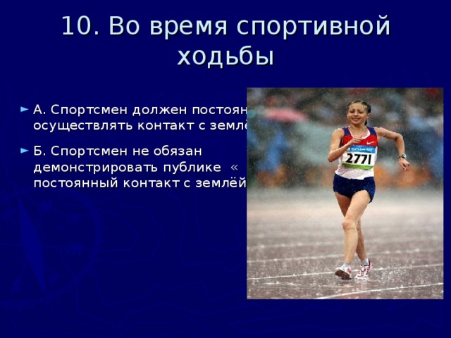 10. Во время спортивной ходьбы А. Спортсмен должен постоянно осуществлять контакт с землёй.  Б. Спортсмен не обязан демонстрировать публике « постоянный контакт с землёй» 