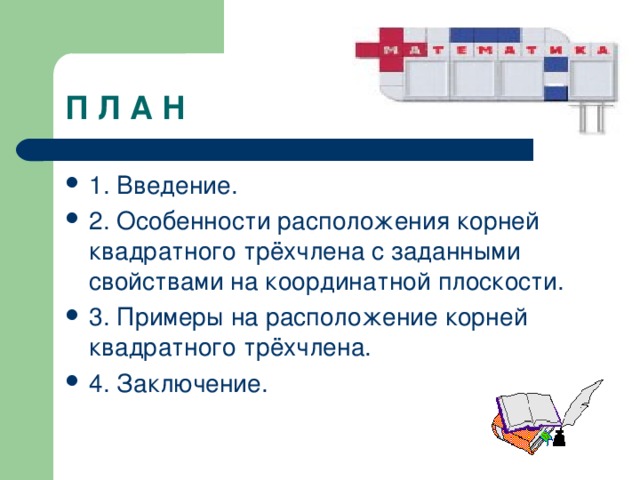 П Л А Н 1. Введение. 2. Особенности расположения корней квадратного трёхчлена с заданными свойствами на координатной плоскости. 3. Примеры на расположение корней квадратного трёхчлена. 4. Заключение. 