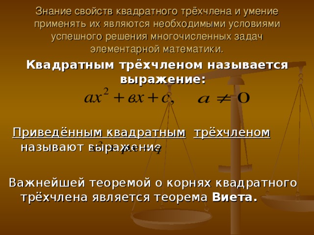 Знание свойств квадратного трёхчлена и умение применять их являются необходимыми условиями успешного решения многочисленных задач элементарной математики. Квадратным трёхчленом называется выражение:   Приведённым квадратным  трёхчленом называют выражение Важнейшей теоремой о корнях квадратного трёхчлена является теорема Виета. 