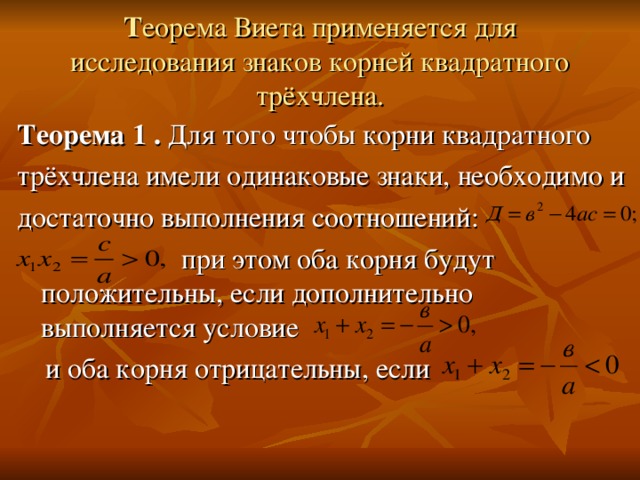 Т еорема Виета применяется для исследования знаков корней квадратного трёхчлена. Теорема 1 . Для того чтобы корни квадратного трёхчлена имели одинаковые знаки, необходимо и достаточно выполнения соотношений:  при этом оба корня будут положительны, если дополнительно выполняется условие  и оба корня отрицательны, если 