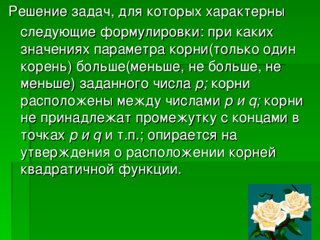 Решение задач, для которых характерны  следующие формулировки: при каких значениях параметра корни(только один корень) больше(меньше, не больше, не меньше) заданного числа р; корни расположены между числами p и q ; корни не принадлежат промежутку с концами в точках р и q  и т.п.; опирается на утверждения о расположении корней квадратичной функции. 