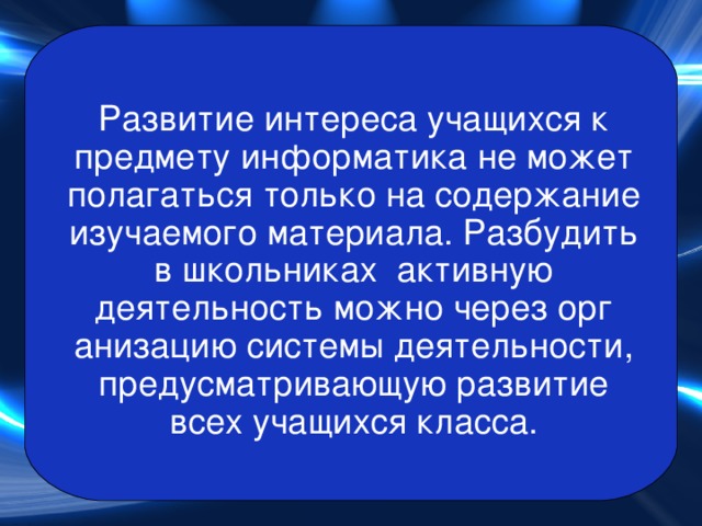 Развитие интереса учащихся к предмету информатика не может полагаться только на содержание изучаемого материала. Разбудить в школьниках активную деятельность можно через орг анизацию системы деятельности, предусматривающую развитие всех учащихся класса. 