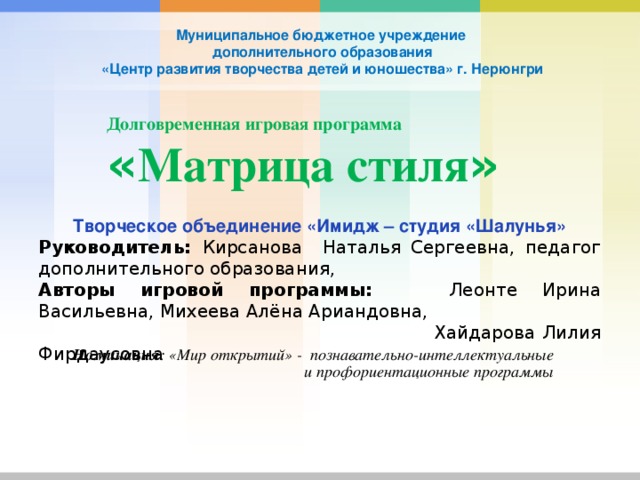 Муниципальное бюджетное учреждение  дополнительного образования  «Центр развития творчества детей и юношества» г. Нерюнгри Долговременная игровая программа  « Матрица стиля »   Творческое объединение «Имидж – студия «Шалунья» Руководитель: Кирсанова Наталья Сергеевна, педагог дополнительного образования, Авторы игровой программы: Леонте Ирина Васильевна, Михеева Алёна Ариандовна,  Хайдарова Лилия Фирдаусовна Номинация : «Мир открытий» - познавательно-интеллектуальные и профориентационные программы 