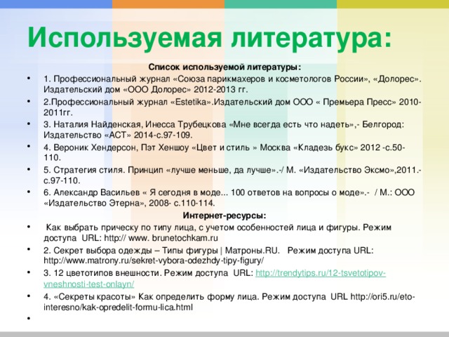 Используемая литература: Список используемой литературы: 1. Профессиональный журнал «Союза парикмахеров и косметологов России», «Долорес». Издательский дом «ООО Долорес» 2012-2013 гг. 2.Профессиональный журнал «Estetika».Издательский дом ООО « Премьера Пресс» 2010-2011гг. 3. Наталия Найденская, Инесса Трубецкова «Мне всегда есть что надеть»,- Белгород: Издательство «АСТ» 2014-с.97-109. 4. Вероник Хендерсон, Пэт Хеншоу «Цвет и стиль » Москва «Кладезь букс» 2012 -с.50-110. 5. Стратегия стиля. Принцип «лучше меньше, да лучше».-/ М. «Издательство Эксмо»,2011.-с.97-110. 6. Александр Васильев « Я сегодня в моде... 100 ответов на вопросы о моде».- / М.: ООО «Издательство Этерна», 2008- с.110-114. Интернет-ресурсы:  Как выбрать прическу по типу лица, с учетом особенностей лица и фигуры. Режим доступа URL: http:// www. brunetochkam.ru 2. Секрет выбора одежды – Типы фигуры | Матроны.RU. Режим доступа URL: http://www.matrony.ru/sekret-vybora-odezhdy-tipy-figury/ 3. 12 цветотипов внешности. Режим доступа URL: http :// trendytips . ru /12- tsvetotipov - vneshnosti - test - onlayn / 4. «Секреты красоты» Как определить форму лица. Режим доступа URL http://ori5.ru/eto-interesno/kak-opredelit-formu-lica.html   