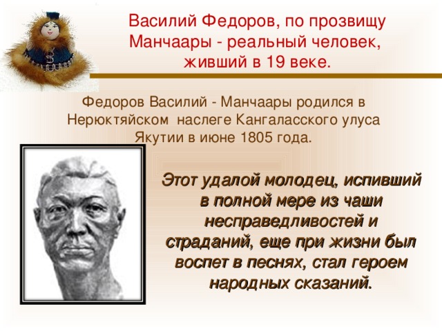 Василий Федоров, по прозвищу Манчаары - реальный человек, живший в 19 веке. Федоров Василий - Манчаары родился в Нерюктяйском наслеге Кангаласского улуса Якутии в июне 1805 года. Этот удалой молодец, испивший в полной мере из чаши несправедливостей и страданий, еще при жизни был воспет в песнях, стал героем народных сказаний. 