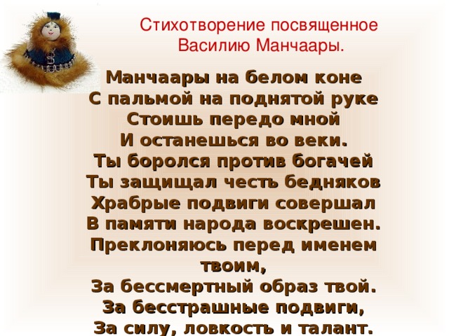 Стихотворение посвященное Василию Манчаары. Манчаары на белом коне С пальмой на поднятой руке Стоишь передо мной И останешься во веки. Ты боролся против богачей Ты защищал честь бедняков Храбрые подвиги совершал В памяти народа воскрешен. Преклоняюсь перед именем твоим, За бессмертный образ твой. За бесстрашные подвиги, За силу, ловкость и талант. 