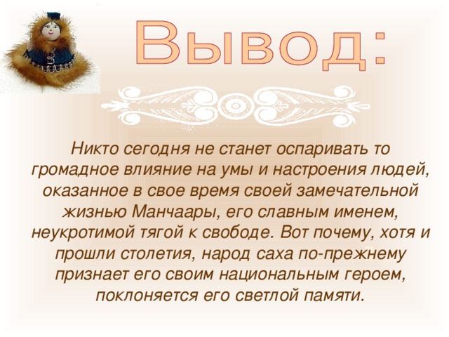 Никто сегодня не станет оспаривать то громадное влияние на умы и настроения людей, оказанное в свое время своей замечательной жизнью Манчаары, его славным именем, неукротимой тягой к свободе. Вот почему, хотя и прошли столетия, народ саха по-прежнему признает его своим национальным героем, поклоняется его светлой памяти. 