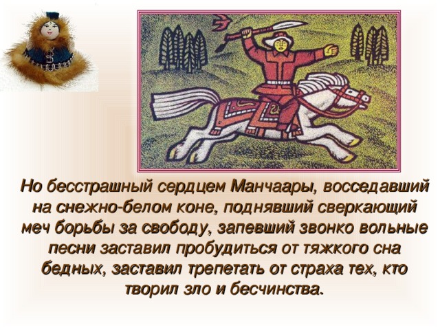 Но бесстрашный сердцем Манчаары, восседавший на снежно-белом коне, поднявший сверкающий меч борьбы за свободу, запевший звонко вольные песни заставил пробудиться от тяжкого сна бедных, заставил трепетать от страха тех, кто творил зло и бесчинства. 