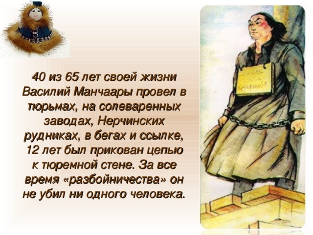 40 из 65 лет своей жизни Василий Манчаары провел в тюрьмах, на солеваренных заводах, Нерчинских рудниках, в бегах и ссылке, 12 лет был прикован цепью к тюремной стене. За все время «разбойничества» он не убил ни одного человека. 