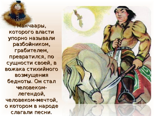 Манчаары, которого власти упорно называли разбойником, грабителем, превратился, по сущности своей, в вожака стихийного возмущения бедноты. Он стал человеком-легендой, человеком-мечтой, о котором в народе слагали песни. 