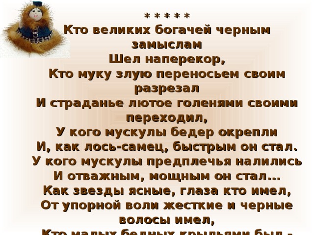 * * * * * Кто великих богачей черным замыслам  Шел наперекор,  Кто муку злую переносьем своим разрезал  И страданье лютое голенями своими переходил,  У кого мускулы бедер окрепли  И, как лось-самец, быстрым он стал.  У кого мускулы предплечья налились  И отважным, мощным он стал...  Как звезды ясные, глаза кто имел,  От упорной воли жесткие и черные волосы имел,  Кто малых бедных крыльями был -  Тот удалой Василий Манчаары….   (Н.Чертова) 