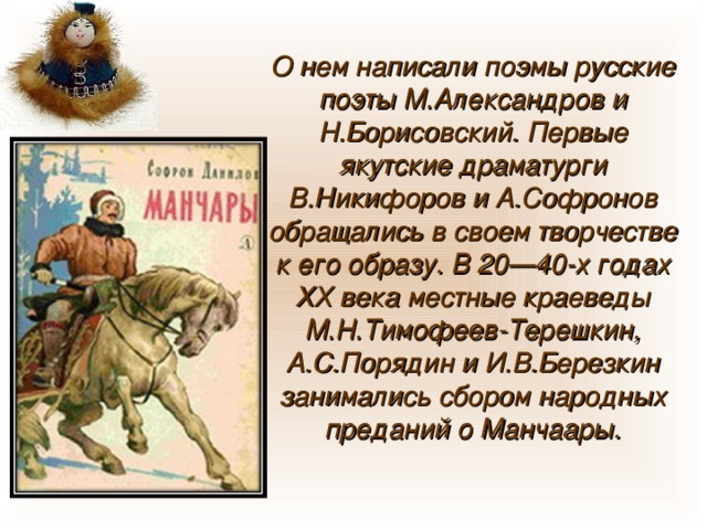 О нем написали поэмы русские поэты М.Александров и Н.Борисовский. Первые якутские драматурги В.Никифоров и А.Софронов обращались в своем творчестве к его образу. В 20—40-х годах ХХ века местные краеведы М.Н.Тимофеев-Терешкин, А.С.Порядин и И.В.Березкин занимались сбором народных преданий о Манчаары. 