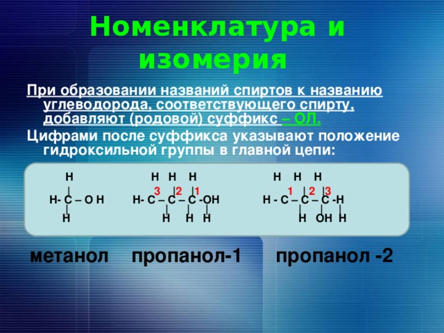 Номенклатура и изомерия При образовании названий спиртов к названию углеводорода, соответствующего спирту, добавляют (родовой) суффикс – ОЛ. Цифрами после суффикса указывают положение гидроксильной группы в главной цепи:    H H H H  H H H      | 3 | 2 | 1 1 | 2 | 3   H- C – O H H- C – C – C -OH H - C – C – C -H     |  | | |  | | |     H  H H H  H OH H      метанол пропанол-1 пропанол -2   