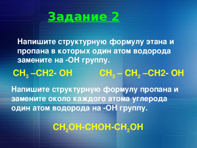 Задание 2 Напишите структурную формулу этана и пропана в которых один атом водорода замените на -ОН группу. СН 3 –СН2- ОН СН 3 – СН 2 –СН2- ОН Напишите структурную формулу пропана и замените около каждого атома углерода один атом водорода на -ОН группу.  СН 2 ОН-СНОН-СН 2 ОН 