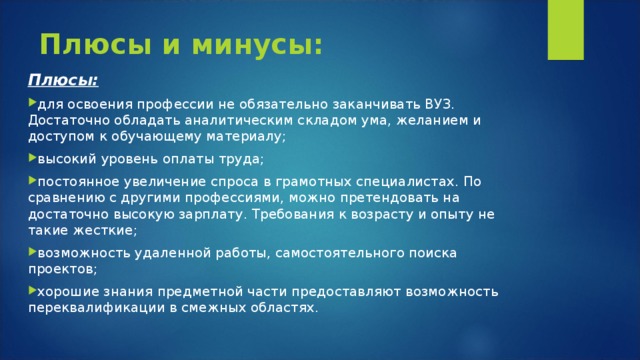 Плюсы и минусы: Плюсы: для освоения профессии не обязательно заканчивать ВУЗ. Достаточно обладать аналитическим складом ума, желанием и доступом к обучающему материалу; высокий уровень оплаты труда; постоянное увеличение спроса в грамотных специалистах. По сравнению с другими профессиями, можно претендовать на достаточно высокую зарплату. Требования к возрасту и опыту не такие жесткие; возможность удаленной работы, самостоятельного поиска проектов; хорошие знания предметной части предоставляют возможность переквалификации в смежных областях.  