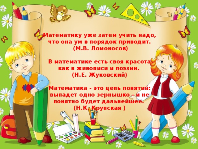                                                  Математику уже затем учить надо, что она ум в порядок приводит.  (М.В. Ломоносов)   В математике есть своя красота, как в живописи и поэзии.  (Н.Е. Жуковский)   Математика - это цепь понятий: выпадет одно зернышко - и не понятно будет дальнейшее.  (Н.К. Крупская )   