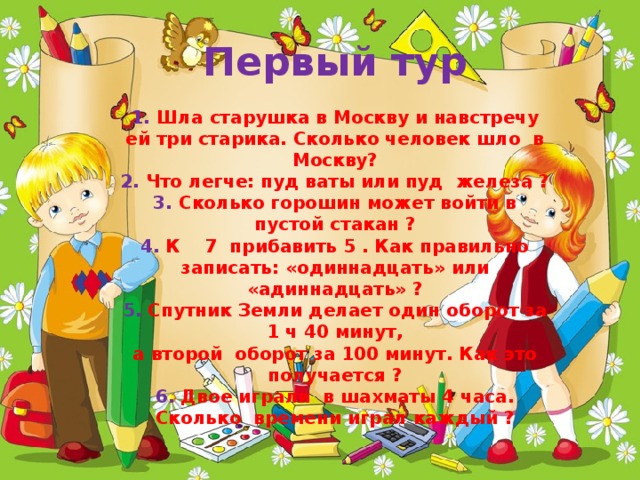 Первый тур   1. Шла старушка в Москву и навстречу ей три старика. Сколько человек шло в Москву?  2. Что легче: пуд ваты или пуд железа ?  3. Сколько горошин может войти в пустой стакан ?  4. К 7 прибавить 5 . Как правильно записать: «одиннадцать» или «адиннадцать» ?  5. Спутник Земли делает один оборот за 1 ч 40 минут,  а второй оборот за 100 минут. Как это получается ?  6. Двое играли в шахматы 4 часа. Сколько времени играл каждый ? 