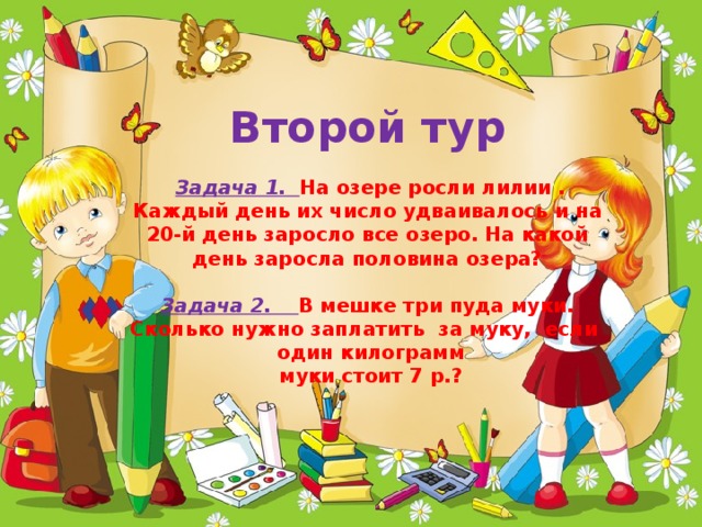 Второй тур    Задача 1. На озере росли лилии . Каждый день их число удваивалось и на 20-й день заросло все озеро. На какой день заросла половина озера?   Задача 2. В мешке три пуда муки. Сколько нужно заплатить за муку, если один килограмм  муки стоит 7 р.?   