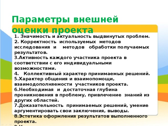 Параметры внешней оценки проекта 1. Значимость и актуальность выдвинутых проблем. 2. Корректность используемых методов исследования и методов обработки получаемых результатов. 3.Активность каждого участника проекта в соответствии с его индивидуальными возможностями. 4. Коллективный характер принимаемых решений. 5.Характер общения и взаимопомощи, взаимодополняемости участников проекта. 6.Необходимая и достаточная глубина проникновения в проблему, привлечение знаний из других областей.  7.Доказательность принимаемых решений, умение аргументировать свои заключения, выводы.  8.Эстетика оформления результатов выполненного проекта.  9.Умение отвечать на вопросы оппонентов, лаконичность и аргументированность ответов каждого члена группы. 