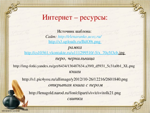 Интернет – ресурсы: Источник шаблона:  Сайт: http://elenaranko.ucoz.ru/  http://s3.uploads.ru/BdO9t.png рамка http :// cs 10561. vkontakte . ru / u 111299510/-5/ x _70 c 5 f 3 cb . jpg перо, чернильница  http://img-fotki.yandex.ru/get/6434/136487634.a39/0_d5931_5c31a0b1_XL.png книги http://s1.pic4you.ru/allimage/y2012/10-26/12216/2601840.png  открытая книга с пером  http://lenagold.narod.ru/fon/clipart/s/svit/svitolk21.png свитки   