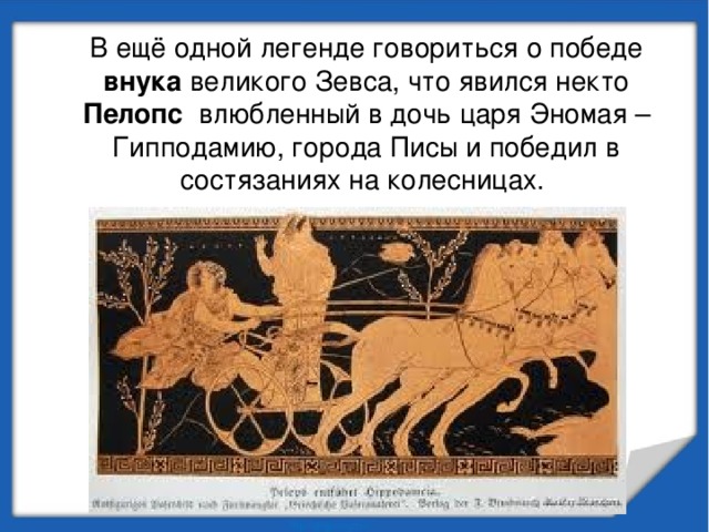 В ещё одной легенде говориться о победе внука великого Зевса, что явился некто Пелопс влюбленный в дочь царя Эномая – Гипподамию, города Писы и победил в состязаниях на колесницах. 