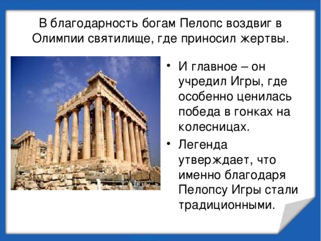 В благодарность богам Пелопс воздвиг в Олимпии святилище, где приносил жертвы. И главное – он учредил Игры, где особенно ценилась победа в гонках на колесницах. Легенда утверждает, что именно благодаря Пелопсу Игры стали традиционными. 