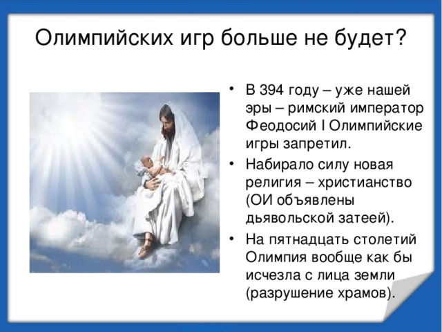 Олимпийских игр больше не будет? В 394 году – уже нашей эры – римский император Феодосий I Олимпийские игры запретил. Набирало силу новая религия – христианство (ОИ объявлены дьявольской затеей). На пятнадцать столетий Олимпия вообще как бы исчезла с лица земли (разрушение храмов). 