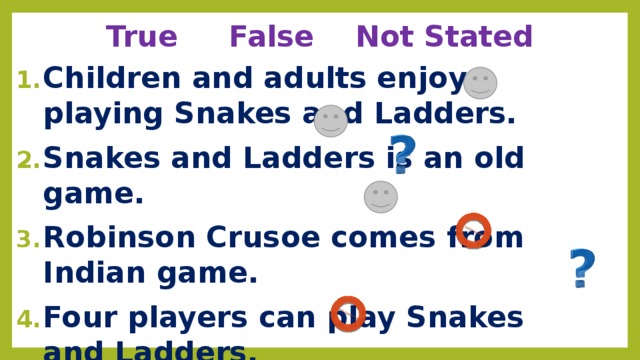 True False Not Stated Children and adults enjoy playing Snakes and Ladders. Snakes and Ladders is an old game. Robinson Crusoe comes from Indian game. Four players can play Snakes and Ladders.  All you need for the game is a dice and some counters. When you are on a square with the snake’s tail you go up to its head. Whoever gets to the last square wins. 