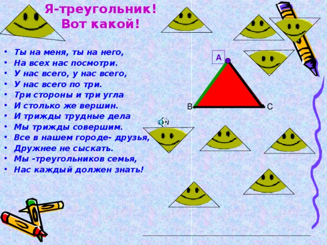 В Е Р Ш И Н а  угол Я-треугольник!  Вот какой! Ты на меня, ты на него, На всех нас посмотри. У нас всего, у нас всего, У нас всего по три. Три стороны и три угла И столько же вершин. И трижды трудные дела Мы трижды совершим. Все в нашем городе- друзья, Дружнее не сыскать. Мы -треугольников семья, Нас каждый должен знать!   сторона А С В