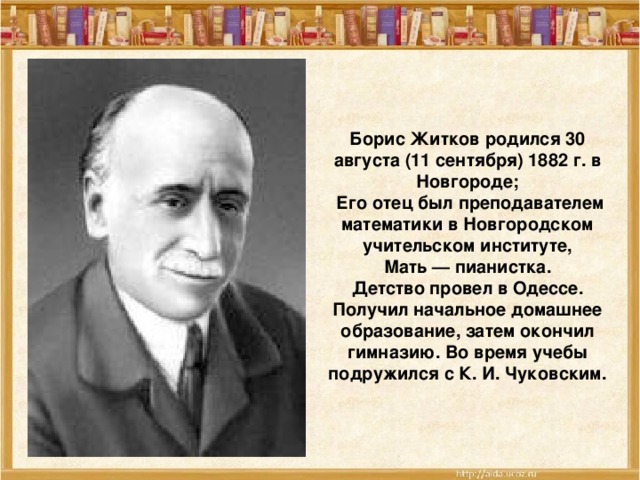 Борис Житков родился 30 августа (11 сентября) 1882 г. в Новгороде;  Его отец был преподавателем математики в Новгородском учительском институте,  Мать — пианистка. Детство провел в Одессе. Получил начальное домашнее образование, затем окончил гимназию. Во время учебы подружился с К. И. Чуковским.