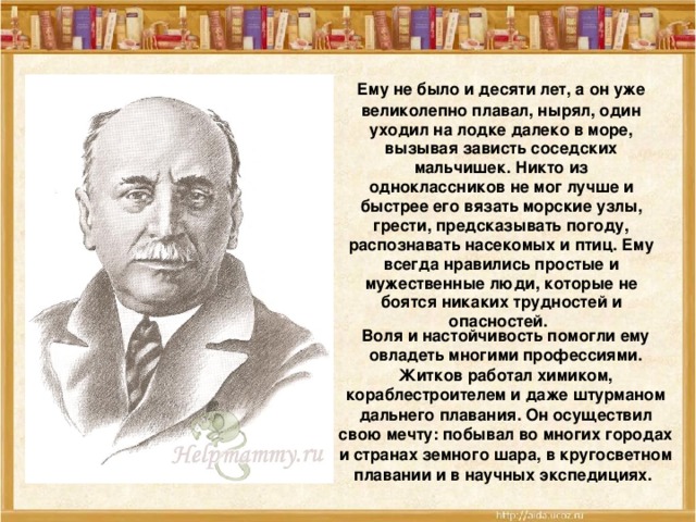 Ему не было и десяти лет, а он уже великолепно плавал, нырял, один уходил на лодке далеко в море, вызывая зависть соседских мальчишек. Никто из одноклассников не мог лучше и быстрее его вязать морские узлы, грести, предсказывать погоду, распознавать насекомых и птиц. Ему всегда нравились простые и мужественные люди, которые не боятся никаких трудностей и опасностей.  Воля и настойчивость помогли ему овладеть многими профессиями. Житков работал химиком, кораблестроителем и даже штурманом дальнего плавания. Он осуществил свою мечту: побывал во многих городах и странах земного шара, в кругосветном плавании и в научных экспедициях.