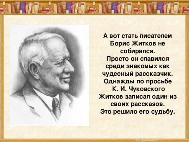 А вот стать писателем Борис Житков не собирался. Просто он славился среди знакомых как чудесный рассказчик. Однажды по просьбе  К. И. Чуковского Житков записал один из своих рассказов.  Это решило его судьбу.