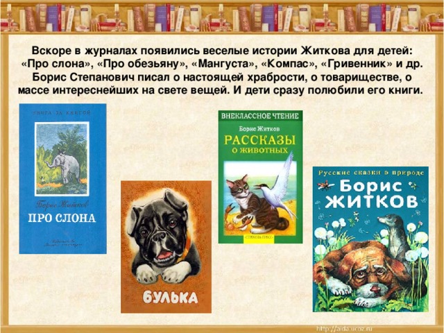 Вскоре в журналах появились веселые истории Житкова для детей: «Про слона», «Про обезьяну», «Мангуста», «Компас», «Гривенник» и др. Борис Степанович писал о настоящей храбрости, о товариществе, о массе интереснейших на свете вещей. И дети сразу полюбили его книги.