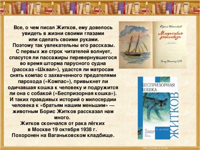 Все, о чем писал Житков, ему довелось увидеть в жизни своими глазами  или сделать своими руками.  Поэтому так увлекательны его рассказы.  С первых же строк читателей волнует, спасутся ли пассажиры перевернувшегося  во время шторма парусного судна (рассказ «Шквал»), удастся ли матросам снять компас с захваченного предателями парохода («Компас»), привыкнет ли одичавшая кошка к человеку и подружится ли она с собакой («Беспризорная кошка»). И таких правдивых историй о милосердии человека к «братьям нашим меньшим» — животным Борис Житков рассказал нам много. Житков скончался от рака лёгких в Москве 19 октября 1938 г. Похоронен на Ваганьковском кладбище.