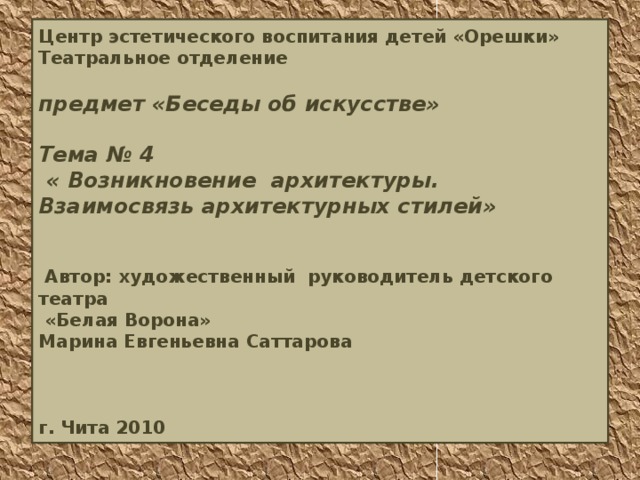 Центр эстетического воспитания детей «Орешки»  Театральное отделение   предмет «Беседы об искусстве»   Тема № 4  « Возникновение архитектуры.  Взаимосвязь архитектурных стилей»    Автор: художественный руководитель детского театра  «Белая Ворона»  Марина Евгеньевна Саттарова     г. Чита 2010 