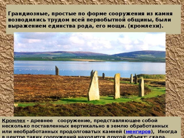 Грандиозные, простые по форме сооружения из камня возводились трудом всей первобытной общины, были выражением единства рода, его мощи. (кромлехи). Кромлех - древнее сооружение, представляющее собой несколько поставленных вертикально в землю обработанных или необработанных продолговатых камней ( менгиров ), Иногда в центре таких сооружений находится другой объект: скала, менгир, каирн , дольмен  