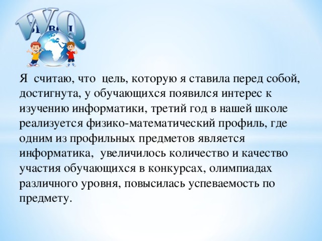 Вывод Я считаю, что цель, которую я ставила перед собой, достигнута, у обучающихся появился интерес к изучению информатики, третий год в нашей школе реализуется физико-математический профиль, где одним из профильных предметов является информатика, увеличилось количество и качество участия обучающихся в конкурсах, олимпиадах различного уровня, повысилась успеваемость по предмету.